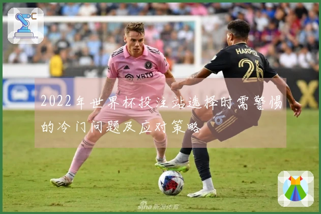 2022年世界杯投注站选择时需警惕的冷门问题及应对策略