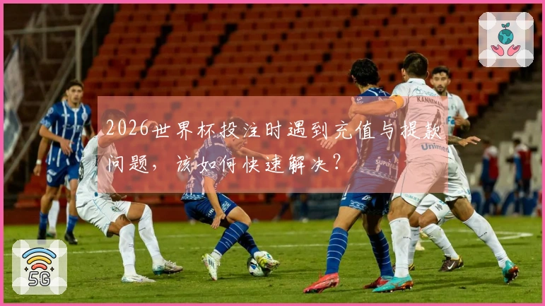 2026世界杯投注时遇到充值与提款问题，该如何快速解决？