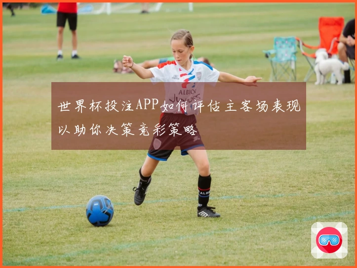 世界杯投注APP如何评估主客场表现以助你决策竞彩策略